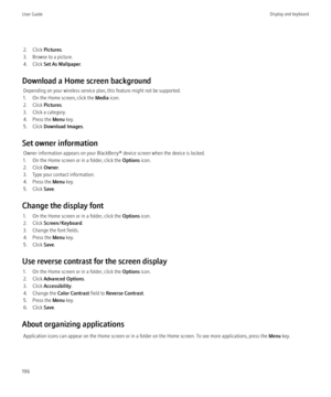 Page 1982. Click Pictures.
3. Browse to a picture.
4. Click  Set As Wallpaper .
Download a Home screen background Depending on your wireless service plan, this feature might not be supported.
1. On the Home screen, click the  Media icon.
2. Click  Pictures.
3. Click a category.
4. Press the  Menu key.
5. Click  Download Images .
Set owner information Owner information appears on your BlackBerry® device screen when the device is locked.
1. On the Home screen or in a folder, click the  Options icon.
2. Click...