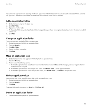 Page 199You can reorder application icons to change which icons appear first on the Home screen. You can also create and delete folders, customize
the appearance of folders that you create, and move application icons into folders and out of folders.
Add an application folder 1. On the Home screen, press the  Menu key.
2. Click  Add Folder .
3. Type a name for the folder.
4. To change the folder icon, in the  Icon field, click the trackpad. Slide your finger left or right on the trackpad to view the folder icons....