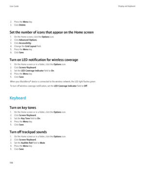 Page 2002. Press the Menu key.
3. Click  Delete.
Set the number of icons that appear on the Home screen 1. On the Home screen, click the  Options icon.
2. Click  Advanced Options .
3. Click  Accessibility .
4. Change the  Grid Layout field.
5. Press the  Menu key.
6. Click  Save.
Turn on LED notification for wireless coverage 1. On the Home screen or in a folder, click the  Options icon.
2. Click  Screen/Keyboard .
3. Set the  LED Coverage Indicator  field to On.
4. Press the  Menu key.
5. Click  Save.
When your...