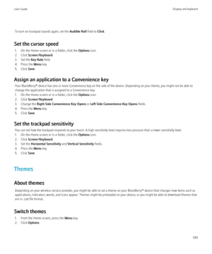 Page 201To turn on trackpad sounds again, set the Audible Roll field to Click.
Set the cursor speed 1. On the Home screen or in a folder, click the  Options icon.
2. Click  Screen/Keyboard .
3. Set the  Key Rate field.
4. Press the  Menu key.
5. Click  Save.
Assign an application to a Convenience key Your BlackBerry® device has one or more Convenience key on the side of the device. Depending on your theme, you might not be able to
change the application that is assigned to a Convenience key.
1. On the Home...