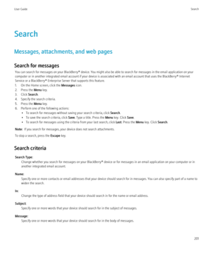 Page 203Search
Messages, attachments, and web pages
Search for messages You can search for messages on your BlackBerry® device. You might also be able to search for messages in the email application on your
computer or in another integrated email account if your device is associated with an email account that uses the BlackBerry® Internet
Service or a BlackBerry® Enterprise Server that supports this feature.
1. On the Home screen, click the  Messages icon.
2. Press the  Menu key.
3. Click  Search.
4. Specify the...