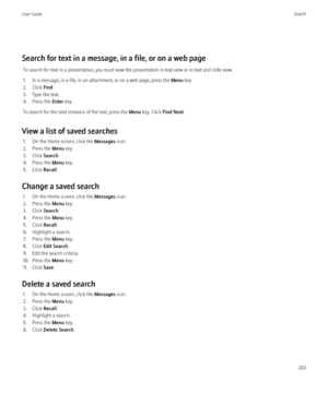 Page 205Search for text in a message, in a file, or on a web pageTo search for text in a presentation, you must view the presentation in text view or in text and slide view.
1. In a message, in a file, in an attachment, or on a web page, press the  Menu key.
2. Click  Find.
3. Type the text.
4. Press the  Enter key.
To search for the next instance of the text, press the  Menu key. Click  Find Next.
View a list of saved searches 1. On the Home screen, click the  Messages icon.
2. Press the  Menu key.
3. Click...