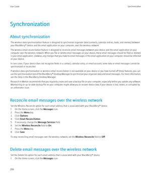 Page 208Synchronization
About synchronization The wireless data synchronization feature is designed to synchronize organizer data (contacts, calendar entries, tasks, and memos) between
your BlackBerry® device and the email application on your computer, over the wireless network.
The wireless email reconciliation feature is designed to reconcile email messages between your device and the email application on your
computer over the wireless network. When you file or delete email messages on your device, these...