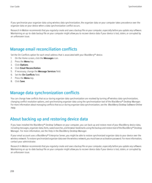 Page 210If you synchronize your organizer data using wireless data synchronization, the organizer data on your computer takes precedence over the
organizer data on your device when a data synchronization conflict occurs.
Research In Motion recommends that you regularly create and save a backup file on your computer, especially before you update any software.
Maintaining an up-to-date backup file on your computer might allow you to recover device data if your device is lost, stolen, or corrupted by
an unforeseen...