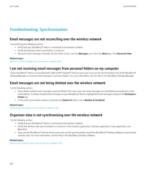 Page 212Troubleshooting: Synchronization
Email messages are not reconciling over the wireless network Try performing the following actions: • Verify that your BlackBerry® device is connected to the wireless network.
• Verify that wireless email reconciliation is turned on.
• Reconcile email messages manually. On the Home screen, click the  Messages icon. Press the  Menu key. Click  Reconcile Now .
Related topics
Reconcile email messages over the wireless network, 206
I am not receiving email messages from...