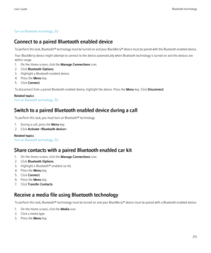 Page 215Turn on Bluetooth technology, 212
Connect to a paired Bluetooth enabled device To perform this task,  Bluetooth® technology must be turned on and your  BlackBerry® device must be paired with the Bluetooth enabled device.
Your BlackBerry device might attempt to connect to the device automatically when Bluetooth technology is turned on and the devices are
within range.
1. On the Home screen, click the  Manage Connections icon.
2. Click  Bluetooth Options .
3. Highlight a Bluetooth enabled device.
4. Press...