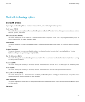 Page 217Bluetooth technology options
Bluetooth profiles Depending on your BlackBerry® device model and wireless network, some profiles might not be supported.
Audio Source (A2DP): This profile allows you to output audio from your BlackBerry device to  Bluetooth® enabled devices that support stereo audio such as stereo
headsets, speakers, and car kits.
A/V Remote Control (AVRCP): This profile allows you to use the buttons on a Bluetooth enabled headset to perform actions such as adjusting the volume or playing...