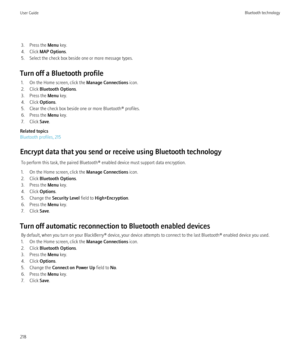 Page 2203. Press the Menu key.
4. Click  MAP Options .
5. Select the check box beside one or more message types.
Turn off a Bluetooth profile 1. On the Home screen, click the  Manage Connections icon.
2. Click  Bluetooth Options .
3. Press the  Menu key.
4. Click  Options.
5. Clear the check box beside one or more Bluetooth® profiles.
6. Press the  Menu key.
7. Click  Save.
Related topics
Bluetooth profiles, 215
Encrypt data that you send or receive using Bluetooth technology To perform this task, the paired...