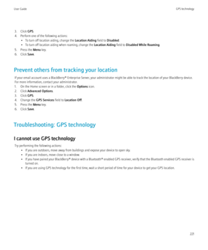 Page 2233. Click GPS.
4. Perform one of the following actions: • To turn off location aiding, change the  Location Aiding field to Disabled .
• To turn off location aiding when roaming, change the  Location Aiding field to Disabled While Roaming .
5. Press the  Menu key.
6. Click  Save.
Prevent others from tracking your location If your email account uses a BlackBerry® Enterprise Server, your administrator might be able to track the location of your BlackBerry device.
For more information, contact your...
