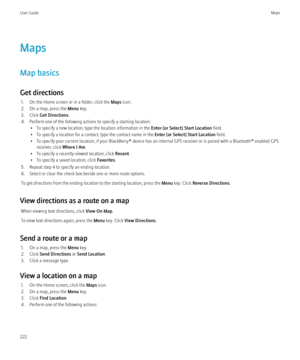 Page 224Maps
Map basics
Get directions 1. On the Home screen or in a folder, click the  Maps icon.
2. On a map, press the  Menu key.
3. Click  Get Directions .
4. Perform one of the following actions to specify a starting location: • To specify a new location, type the location information in the  Enter (or Select) Start Location field.
• To specify a location for a contact, type the contact name in the  Enter (or Select) Start Location field.
• To specify your current location, if your BlackBerry® device has an...