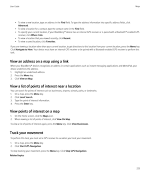Page 225• To view a new location, type an address in the Find field. To type the address information into specific address fields, click
Advanced .
• To view a location for a contact, type the contact name in the  Find field.
• To specify your current location, if your BlackBerry® device has an internal GPS receiver or is paired with a Bluetooth® enabled GPS receiver, click  Where I Am.
• To view a location that you viewed recently, click  Recent.
• To view a saved location, click  Favorites.
If you are viewing...