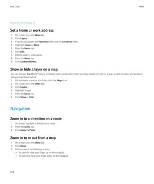 Page 226About GPS technology, 27
Set a home or work address 1. On a map, press the  Menu key.
2. Click  Layers.
3. If necessary, expand the  Favorites folder and the  Locations folder.
4. Highlight  Home or Work .
5. Press the  Menu key.
6. Click  Edit.
7. Edit the address information.
8. Press the  Menu key.
9. Click  Lookup Address .
Show or hide a layer on a map You can set your BlackBerry® device to display routes and locations that you have viewed recently on a map, as well as routes and locations
that you...