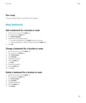 Page 227Pan a mapOn a map, slide your finger in any direction on the trackpad.
Maps bookmarks
Add a bookmark for a location or route 1. On the Home screen, click the  Maps icon.
2. On a map, press the  Menu key.
3. Click  Add To Favorites .
4. Perform any of the following actions: • To rename the bookmark, in the  Label field, type a new name.
• To file the bookmark in a different location, change the  Folder field.
5. Click  OK.
Change a bookmark for a location or route 1. On the Home screen, click the  Maps...