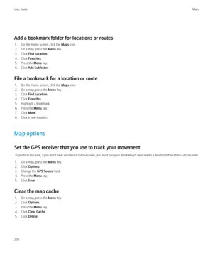 Page 228Add a bookmark folder for locations or routes1. On the Home screen, click the  Maps icon.
2. On a map, press the  Menu key.
3. Click  Find Location .
4. Click  Favorites.
5. Press the  Menu key.
6. Click  Add Subfolder .
File a bookmark for a location or route 1. On the Home screen, click the  Maps icon.
2. On a map, press the  Menu key.
3. Click  Find Location .
4. Click  Favorites.
5. Highlight a bookmark.
6. Press the  Menu key.
7. Click  Move.
8. Click a new location.
Map options
Set the GPS receiver...