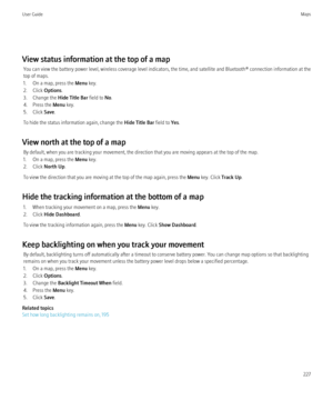 Page 229View status information at the top of a mapYou can view the battery power level, wireless coverage level indicators, the time, and satellite and Bluetooth® connection information at the
top of maps.
1. On a map, press the  Menu key.
2. Click  Options.
3. Change the  Hide Title Bar field to No.
4. Press the  Menu key.
5. Click  Save.
To hide the status information again, change the  Hide Title Bar field to Yes.
View north at the top of a map By default, when you are tracking your movement, the direction...