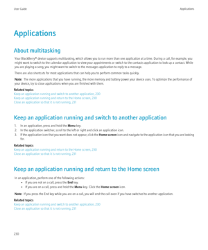 Page 232Applications
About multitasking Your BlackBerry® device supports multitasking, which allows you to run more than one application at a time. During a call, for example, you
might want to switch to the calendar application to view your appointments or switch to the contacts application to look up a contact. While
you are playing a song, you might want to switch to the messages application to reply to a message.
There are also shortcuts for most applications that can help you to perform common tasks...