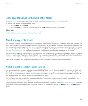 Page 233Close an application so that it is not runningTo optimize the performance of your BlackBerry® device, try to close applications when you are finished with them.
In an application, perform one of the following actions: • Press the  Menu key. Click  Close.
• Press the  Escape key. If necessary, continue to press the  Escape key until the Home screen appears.
Related topics
Keep an application running and switch to another application, 230
Keep an application running and return to the Home screen, 230
About...