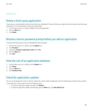 Page 235Legal notice, 321
Delete a third-party application If your device is associated with an email account that uses a  BlackBerry® Enterprise Server, you might not be able to delete some third-party
applications. For more information, contact your administrator.
1. On the Home screen or in a folder, highlight a third-party application.
2. Press the  Menu key.
3. Click  Delete.
Receive a device password prompt before you add an application To perform this task, you must have set a BlackBerry® device...