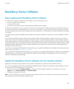 Page 237BlackBerry Device Software
About updating the BlackBerry Device Software You might want to update your BlackBerry® Device Software for one of the following reasons:
• to access new applications and features
• to resolve a technical issue
• your wireless service provider requires that you update the BlackBerry Device Software.
The duration of the update process can range from 15 minutes to 2 hours, depending on the type of update, the amount of device data, and
the number of applications on your...