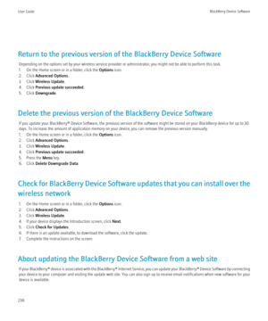 Page 238Return to the previous version of the BlackBerry Device SoftwareDepending on the options set by your wireless service provider or administrator, you might not be able to perform this task.
1. On the Home screen or in a folder, click the  Options icon.
2. Click  Advanced Options .
3. Click  Wireless Update .
4. Click  Previous update succeeded .
5. Click  Downgrade .
Delete the previous version of the BlackBerry Device Software If you update your BlackBerry® Device Software, the previous version of the...