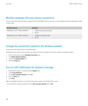 Page 242Wireless networks that your device connects toFor more information about the wireless networks that your BlackBerry® device connects to, see the  Safety and Product Information  booklet
for your device.
BlackBerry deviceNetworksBlackBerry® Curve™ 8520 smartphone• GSM® (including GPRS, EDGE)
• Wi-Fi®BlackBerry® Curve™ 8530 smartphone• CDMA (including 1xEV-DO)
• Wi-Fi®
Change the connection speed for the wireless network
A faster connection speed requires more battery power.
Depending on your wireless...