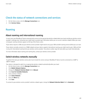 Page 243Check the status of network connections and services1. On the Home screen, click the  Manage Connections icon.
2. Click  Services Status .
Roaming
About roaming and international roaming In most cases, your  BlackBerry® device automatically connects to the appropriate wireless network when you travel outside your wireless service
provider's coverage area. Sometimes you might have to provide login information before you can access a wireless network. When you roam,
a triangular roaming indicator...