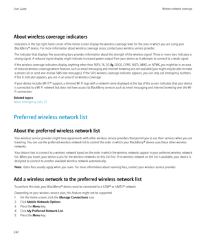 Page 244About wireless coverage indicatorsIndicators in the top right-hand corner of the Home screen display the wireless coverage level for the area in which you are using your
BlackBerry® device. For more information about wireless coverage areas, contact your wireless service provider.
The indicator that displays five ascending bars provides information about the strength of the wireless signal. Three or more bars indicates a
strong signal. A reduced signal display might indicate increased power output from...