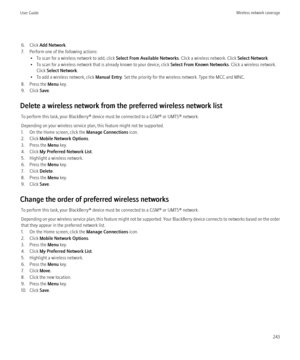 Page 2456. Click Add Network .
7. Perform one of the following actions: • To scan for a wireless network to add, click  Select From Available Networks. Click a wireless network. Click Select Network.
• To scan for a wireless network that is already known to your device, click  Select From Known Networks. Click a wireless network.
Click  Select Network .
• To add a wireless network, click  Manual Entry. Set the priority for the wireless network. Type the MCC and MNC.
8. Press the  Menu key.
9. Click  Save.
Delete...
