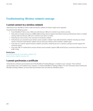 Page 246Troubleshooting: Wireless network coverage
I cannot connect to a wireless network Depending on your BlackBerry® device model and wireless network, this feature might not be supported.
Try performing the following actions: • If your BlackBerry® device uses a SIM card, verify that your SIM card is inserted in your device correctly.
• If your device normally connects to a CDMA network and your device supports international roaming, verify that your device is in global
roaming mode and that your SIM card is...