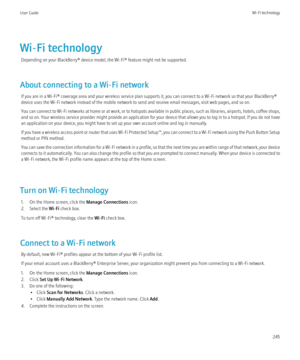 Page 247Wi-Fi technologyDepending on your BlackBerry® device model, the Wi-Fi® feature might not be supported.
About connecting to a Wi-Fi network If you are in a Wi-Fi® coverage area and your wireless service plan supports it, you can connect to a Wi-Fi network so that your BlackBerry®
device uses the Wi-Fi network instead of the mobile network to send and receive email messages, visit web pages, and so on.
You can connect to Wi-Fi networks at home or at work, or to hotspots available in public places, such as...