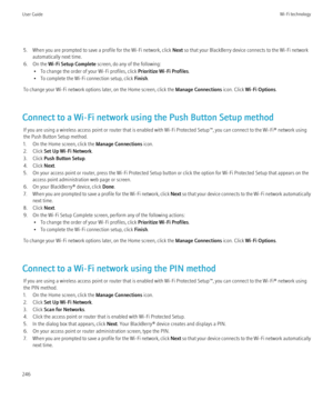 Page 2485. When you are prompted to save a profile for the Wi-Fi network, click Next so that your BlackBerry device connects to the Wi-Fi network
automatically next time.
6. On the  Wi-Fi Setup Complete  screen, do any of the following:
• To change the order of your Wi-Fi profiles, click  Prioritize Wi-Fi Profiles.
• To complete the Wi-Fi connection setup, click  Finish.
To change your Wi-Fi network options later, on the Home screen, click the  Manage Connections icon. Click Wi-Fi Options .
Connect to a Wi-Fi...