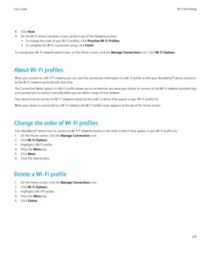 Page 2498. Click Next.
9. On the Wi-Fi Setup Complete screen, perform any of the following actions: • To change the order of your Wi-Fi profiles, click  Prioritize Wi-Fi Profiles.
• To complete the Wi-Fi connection setup, click  Finish.
To change your Wi-Fi network options later, on the Home screen, click the  Manage Connections icon. Click Wi-Fi Options .
About Wi-Fi profiles When you connect to a Wi-Fi® network, you can save the connection information in a Wi-Fi profile so that your BlackBerry® device...