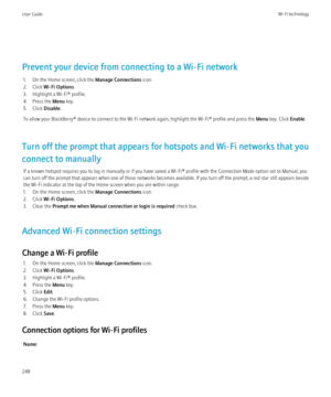 Page 250Prevent your device from connecting to a Wi-Fi network1. On the Home screen, click the  Manage Connections icon.
2. Click  Wi-Fi Options .
3. Highlight a Wi-Fi® profile.
4. Press the  Menu key.
5. Click  Disable.
To allow your BlackBerry® device to connect to the Wi-Fi network again, highlight the Wi-Fi® profile and press the  Menu key. Click  Enable.
Turn off the prompt that appears for hotspots and Wi-Fi networks that you
connect to manually If a known hotspot requires you to log in manually or if you...