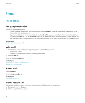 Page 26Phone
Phone basics
Find your phone number Perform one of the following actions: • To view your active phone number, from the Home screen, press the  Send key. Your active phone number appears beside the My
Number field at the top of the screen.
• If you have multiple phone numbers associated with your BlackBerry® device, to view a list of your phone numbers, from the Home screen, press the  Send key. Click the  My Number field at the top of the screen. If your wireless service plan supports SMS text and...