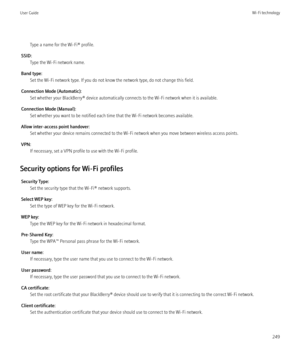Page 251Type a name for the Wi-Fi® profile.
SSID: Type the Wi-Fi network name.
Band type: Set the Wi-Fi network type. If you do not know the network type, do not change this field.
Connection Mode (Automatic): Set whether your BlackBerry® device automatically connects to the Wi-Fi network when it is available.
Connection Mode (Manual): Set whether you want to be notified each time that the Wi-Fi network becomes available.
Allow inter-access point handover: Set whether your device remains connected to the Wi-Fi...