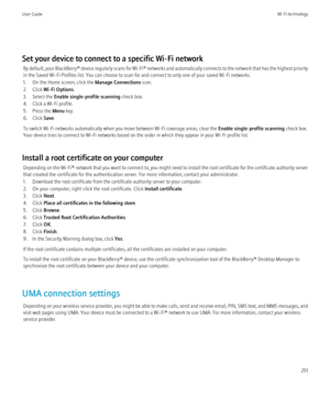 Page 253Set your device to connect to a specific Wi-Fi networkBy default, your  BlackBerry® device regularly scans for  Wi-Fi® networks and automatically connects to the network that has the highest priority
in the Saved Wi-Fi Profiles list. You can choose to scan for and connect to only one of your saved Wi-Fi networks.
1. On the Home screen, click the  Manage Connections icon.
2. Click  Wi-Fi Options .
3. Select the  Enable single-profile scanning  check box.
4. Click a Wi-Fi profile.
5. Press the  Menu key....