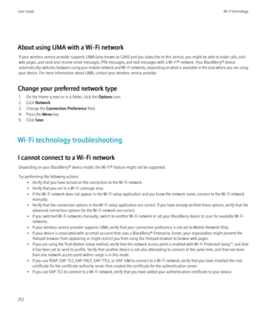 Page 254About using UMA with a Wi-Fi networkIf your wireless service provider supports UMA (also known as GAN) and you subscribe to this service, you might be able to make calls, visit
web pages, and send and receive email messages, PIN messages, and text messages with a Wi-Fi® network. Your BlackBerry® device
automatically switches between using your mobile network and Wi-Fi networks, depending on what is available in the area where you are using
your device. For more information about UMA, contact your...