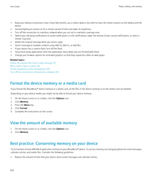 Page 256•Keep your battery connections clean. Every few months, use a cotton swab or dry cloth to clean the metal contacts on the battery and the
device.
• Set backlighting to remain on for a shorter period of time and lower its brightness.
• Turn off the connection to a wireless network when you are not in a wireless coverage area.
• Switch your vibrating notifications to sound notifications or LED notifications, lower the volume of your sound notifications, or select a shorter ring tone.
• Delete the original...