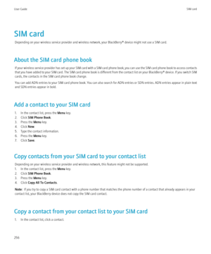 Page 258SIM cardDepending on your wireless service provider and wireless network, your BlackBerry® device might not use a SIM card.
About the SIM card phone book If your wireless service provider has set up your SIM card with a SIM card phone book, you can use the SIM card phone book to access contacts
that you have added to your SIM card. The SIM card phone book is different from the contact list on your  BlackBerry® device. If you switch SIM
cards, the contacts in the SIM card phone book change.
You can add...