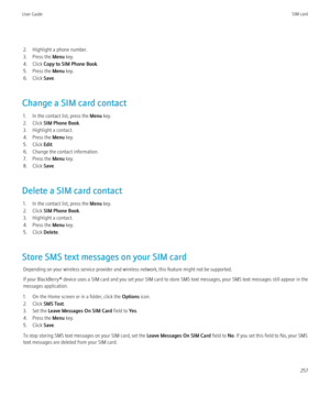 Page 2592. Highlight a phone number.
3. Press the  Menu key.
4. Click  Copy to SIM Phone Book .
5. Press the  Menu key.
6. Click  Save.
Change a SIM card contact 1. In the contact list, press the  Menu key.
2. Click  SIM Phone Book .
3. Highlight a contact.
4. Press the  Menu key.
5. Click  Edit.
6. Change the contact information.
7. Press the  Menu key.
8. Click  Save.
Delete a SIM card contact 1. In the contact list, press the  Menu key.
2. Click  SIM Phone Book .
3. Highlight a contact.
4. Press the  Menu...