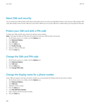 Page 260About SIM card securityYou can protect your SIM card with a PIN code to add another level of security to your  BlackBerry® device. If you lock your SIM card with a PIN
code, other people cannot use their SIM card in your device. Before you can use your SIM card in another device, you must type the PIN code.
Protect your SIM card with a PIN code To obtain your SIM card PIN code, contact your wireless service provider.
Note:   If you type the SIM card PIN code incorrectly three times, your SIM card does...