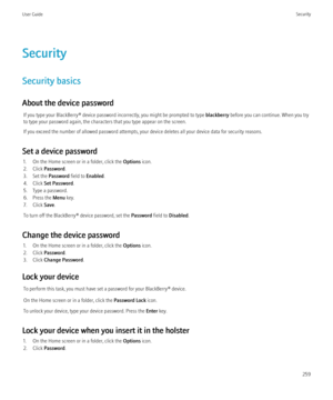 Page 261Security
Security basics
About the device password If you type your BlackBerry® device password incorrectly, you might be prompted to type  blackberry before you can continue. When you try
to type your password again, the characters that you type appear on the screen.
If you exceed the number of allowed password attempts, your device deletes all your device data for security reasons.
Set a device password 1. On the Home screen or in a folder, click the  Options icon.
2. Click  Password .
3. Set the...