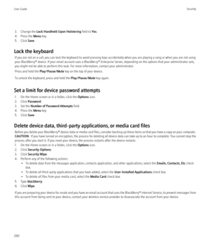 Page 2623. Change the Lock Handheld Upon Holstering  field to Yes.
4. Press the  Menu key.
5. Click  Save.
Lock the keyboard If you are not on a call, you can lock the keyboard to avoid pressing keys accidentally when you are playing a song or when you are not using
your BlackBerry® device. If your email account uses a BlackBerry® Enterprise Server, depending on the options that your administrator sets,
you might not be able to perform this task. For more information, contact your administrator.
Press and hold...