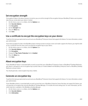 Page 267Set encryption strengthIf encryption of data in the device memory is turned on, you can set the strength of the encryption that your  BlackBerry® device uses to protect
data that you receive when your device is locked.
1. On the Home screen or in a folder, click the  Options icon.
2. Click  Security Options .
3. Click  Encryption .
4. Set the  Strength field.
5. Press the  Menu key.
6. Click  Save.
Use a certificate to encrypt the encryption keys on your device To perform this task, your work email...