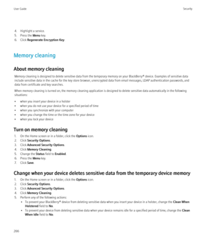 Page 2684. Highlight a service.
5. Press the  Menu key.
6. Click  Regenerate Encryption Key .
Memory cleaning
About memory cleaning Memory cleaning is designed to delete sensitive data from the temporary memory on your BlackBerry® device. Examples of sensitive data
include sensitive data in the cache for the key store browser, unencrypted data from email messages, LDAP authentication passwords, and
data from certificate and key searches.
When memory cleaning is turned on, the memory cleaning application is...