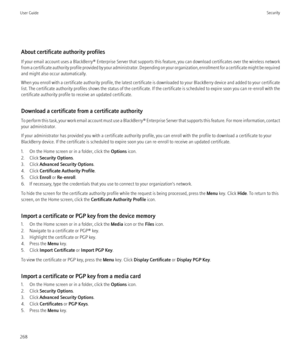 Page 270About certificate authority profiles
If your email account uses a  BlackBerry® Enterprise Server  that supports this feature, you can download certificates over the wireless network
from a certificate authority profile provided by your administrator. Depending on your organization, enrollment for a certificate might be required
and might also occur automatically.
When you enroll with a certificate authority profile, the latest certificate is downloaded to your BlackBerry device and added to your...