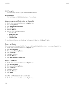 Page 272SHA1 Thumbprint:This field displays the SHA-1 digital thumbprint of the certificate.
MD5 Thumbprint: This field displays the MD5 digital thumbprint of the certificate.
View one type of certificate in the certificate list
1. On the Home screen or in a folder, click the  Options icon.
2. Click  Security Options .
3. Click  Advanced Security Options .
4. Click  Certificates .
5. Press the  Menu key.
6. Click one of the following menu items: •Show My Certs
• Show Others Certs
• Show CA Certs
• Show Root...