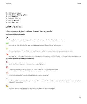 Page 2732. Click Security Options .
3. Click  Advanced Security Options .
4. Click  Certificates .
5. Highlight a certificate.
6. Press the  Menu key.
7. Click  Show Chain .
Certificate status Status indicators for certificates and certificate authority profiles
Status indicators for certificates
: The certificate has a corresponding private key that is stored on your BlackBerry® device or a smart card.
:The certificate chain is trusted and valid, and the revocation status of the certificate chain is good.
: The...