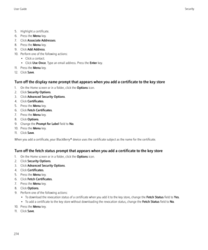 Page 2765. Highlight a certificate.
6. Press the  Menu key.
7. Click  Associate Addresses .
8. Press the  Menu key.
9. Click  Add Address .
10. Perform one of the following actions: • Click a contact.
• Click  Use Once . Type an email address. Press the  Enter key.
11. Press the  Menu key.
12. Click  Save.
Turn off the display name prompt that appears when you add a certificate to the key store
1. On the Home screen or in a folder, click the  Options icon.
2. Click  Security Options .
3. Click  Advanced Security...