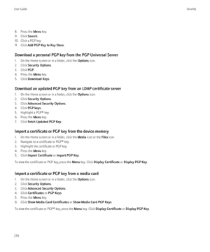 Page 2788. Press the Menu key.
9. Click  Search.
10. Click a PGP key.
11. Click  Add PGP Key to Key Store .
Download a personal PGP key from the PGP Universal Server
1. On the Home screen or in a folder, click the  Options icon.
2. Click  Security Options .
3. Click  PGP.
4. Press the  Menu key.
5. Click  Download Keys .
Download an updated PGP key from an LDAP certificate server
1. On the Home screen or in a folder, click the  Options icon.
2. Click  Security Options .
3. Click  Advanced Security Options .
4....